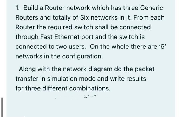 1. Build a Router network which has three Generic
Routers and totally of Six networks in it. From each
Router the required switch shall be connected
through Fast Ethernet port and the switch is
connected to two users. On the whole there are '6'
networks in the configuration.
Along with the network diagram do the packet
transfer in simulation mode and write results
for three different combinations.
