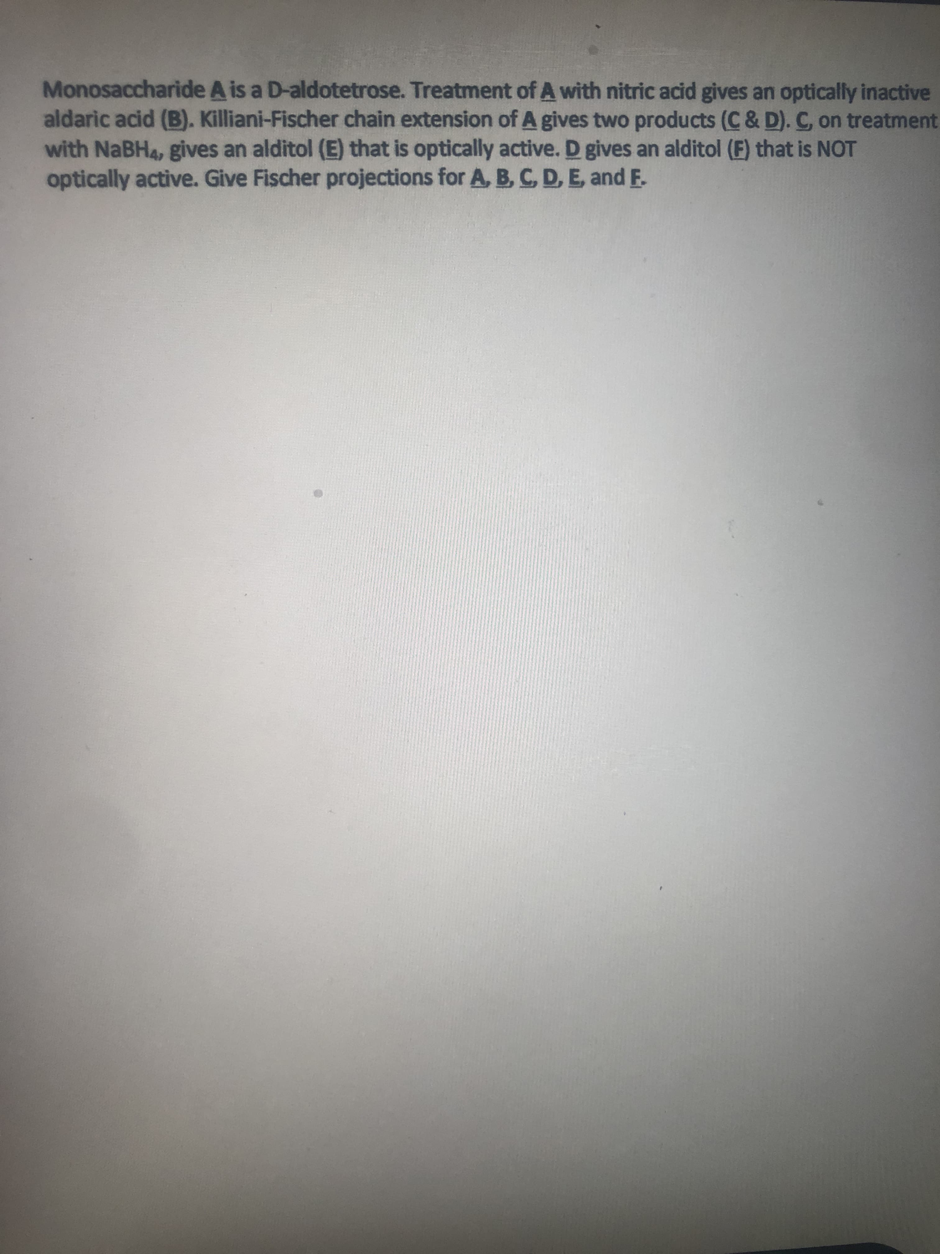 Monosaccharide A is a D-aldotetrose. Treatment of A with nitric acid gives an optically inactive
aldaric acid (B). Killiani-Fischer chain extension of A gives two products (C & D). C on treatment
with NABH4, gives an alditol (E) that is optically active. D gives an alditol (F) that is NOT
optically active. Give Fischer projections for A, B, CD, E, and E.
