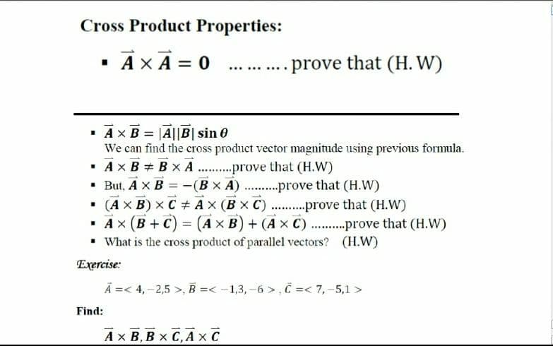 Cross Product Properties:
· AX A = 0
- prove that (H. W)
.....
· Ax B = |A||B| sin 0
We can find the cross product vector magnitude using previous formula.
· AX B + B x A
• But, A x B
• (Ax B) x C + Ax (B x C) . .prove that (H.W)
· Ax (B +C) = (Ax B) + (A x C)...prove that (H.W)
• What is the cross product of parallel vectors? (H.W)
prove that (H.W)
-(Bx A) ..prove that (H.W)
%3D
.......
Exercise:
Ã =< 4,–2,5 >, B =< -1,3, -6 >, C =< 7,-5,1 >
Find:
Ax B, B x C,A x C
