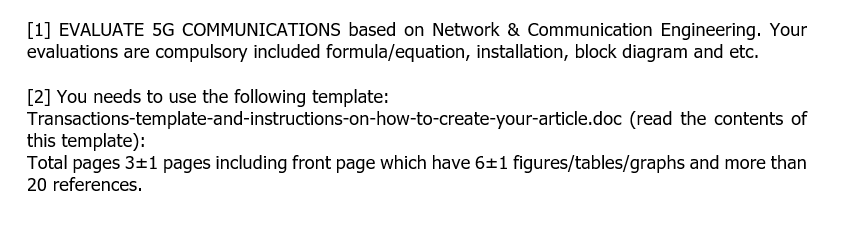 [1] EVALUATE 5G COMMUNICATIONS based on Network & Communication Engineering. Your
evaluations are compulsory included formula/equation, installation, block diagram and etc.
[2] You needs to use the following template:
Transactions-template-and-instructions-on-how-to-create-your-article.doc (read the contents of
this template):
Total pages 3+1 pages including front page which have 6±1 figures/tables/graphs and more than
20 references.