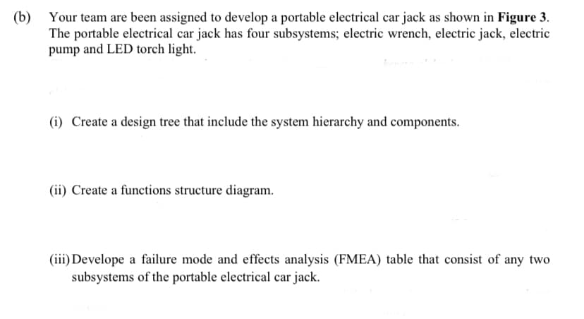 (b) Your team are been assigned to develop a portable electrical car jack as shown in Figure 3.
The portable electrical car jack has four subsystems; electric wrench, electric jack, electric
pump and LED torch light.
(i) Create a design tree that include the system hierarchy and components.
(ii) Create a functions structure diagram.
(iii) Develope a failure mode and effects analysis (FMEA) table that consist of any two
subsystems of the portable electrical car jack.