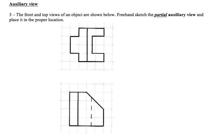 Auxiliary view
3- The front and top views of an object are shown below. Freehand sketch the partial auxiliary view and
place it in the proper location.
