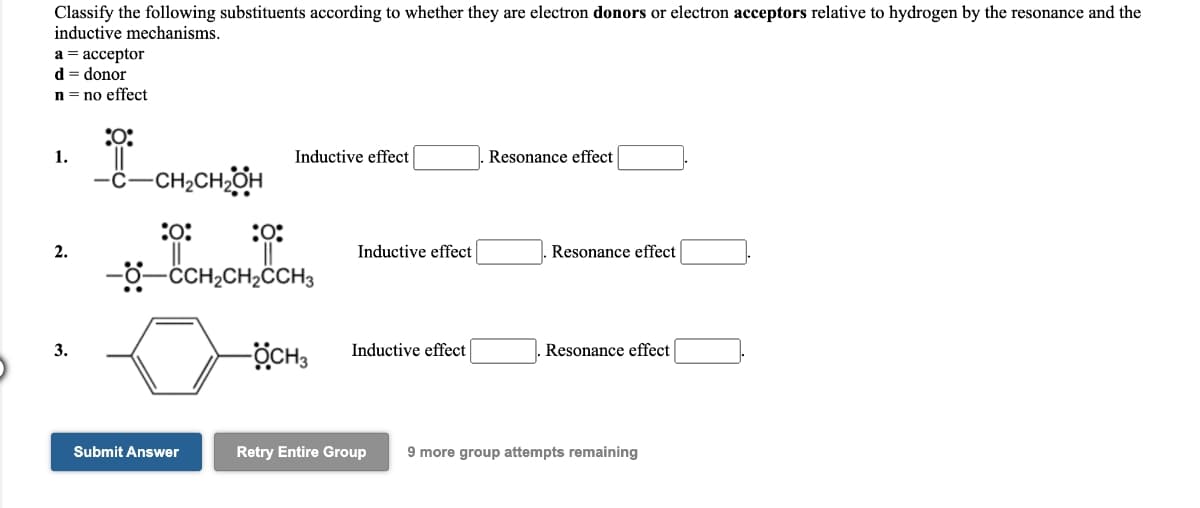 Classify the following substituents according to whether they are electron donors or electron acceptors relative to hydrogen by the resonance and the
inductive mechanisms.
а%3 ассерtor
d = donor
n = no effect
:O:
1.
Inductive effect
Resonance effect
-CH;CH;OH
:
:
2.
Inductive effect
Resonance effect
CCH2CH2CCH3
ÖCH3
Resonance effect
3.
Inductive effect
Submit Answer
Retry Entire Group
9 more group attempts remaining
