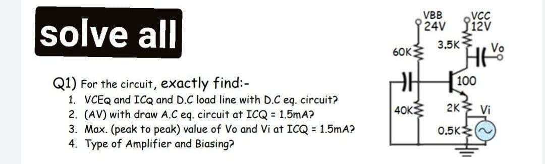 VBB
solve all
VCC
24V Jižv
3.5K
Vo
6OK
Q1) For the circuit, exactly find:-
1. VCEQ and ICQ and D.C load line with D.C eq. circuit?
2. (AV) with draw A.C eq. circuit at ICQ = 1.5mA?
3. Max. (peak to peak) value of Vo and Vi at ICQ = 1.5mA?
4. Type of Amplifier and Biasing?
100
40K
2K Vi
0,5K
