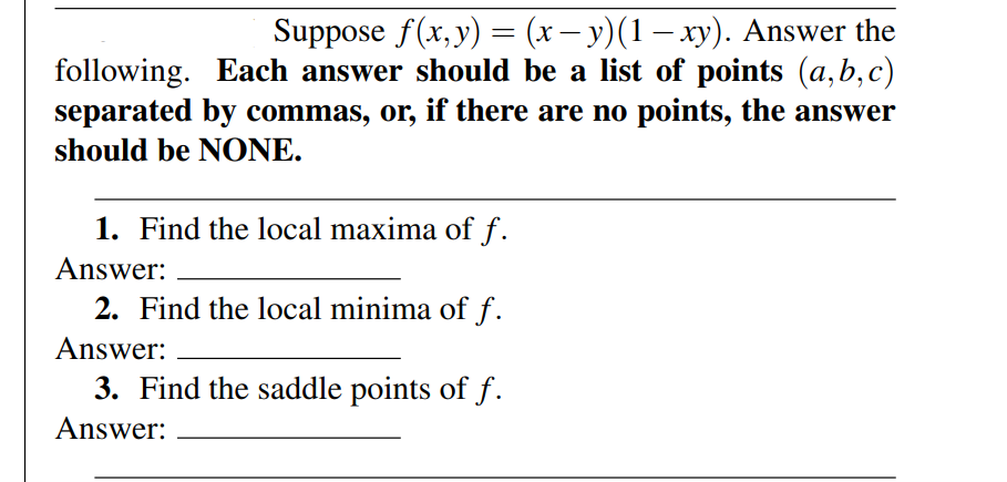 Suppose f(x,y) = (x – y)(1 – xy). Answer the
following. Each answer should be a list of points (a,b,c)
separated by commas, or, if there are no points, the answer
should be NONE.
1. Find the local maxima of f.
Answer:
2. Find the local minima of f.
Answer:
3. Find the saddle points of f.
