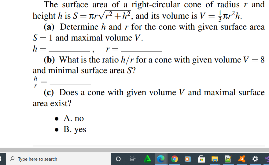 The surface area of a right-circular cone of radius r and
height h is S = Tr/r² +h?, and its volume is V = Tr²h.
(a) Determine h and r for the cone with given surface area
S= 1 and maximal volume V.
%3D
h=
r=
(b) What is the ratio h/r for a cone with given volume V = 8
and minimal surface area S?
(c) Does a cone with given volume V and maximal surface
area exist?
• A. no
. В. yes
