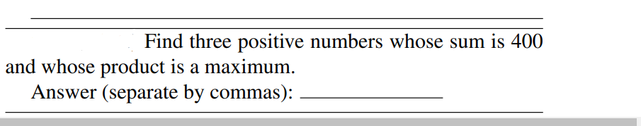 Find three positive numbers whose sum is 400
and whose product is a maximum.
Answer (separate by commas):
