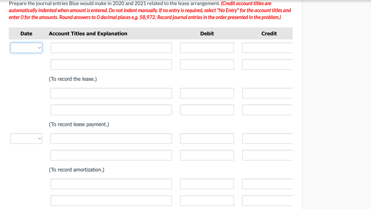 Prepare the journal entries Blue would make in 2020 and 2021 related to the lease arrangement. (Credit account titles are
automatically indented when amount is entered. Do not indent manually. If no entry is required, select "No Entry" for the account titles and
enter O for the amounts. Round answers to 0 decimal places e.g. 58,972. Record journal entries in the order presented in the problem.)
Date
Account Titles and Explanation
Debit
Credit
(To record the lease.)
(To record lease payment.)
(To record amortization.)
