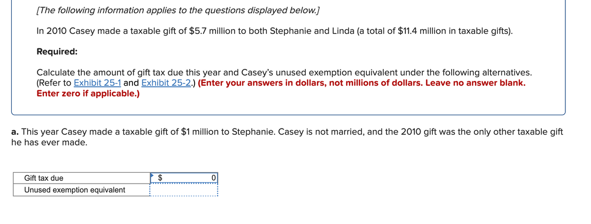 [The following information applies to the questions displayed below.]
In 2010 Casey made a taxable gift of $5.7 million to both Stephanie and Linda (a total of $11.4 million in taxable gifts).
Required:
Calculate the amount of gift tax due this year and Casey's unused exemption equivalent under the following alternatives.
(Refer to Exhibit 25-1 and Exhibit 25-2.) (Enter your answers in dollars, not millions of dollars. Leave no answer blank.
Enter zero if applicable.)
a. This year Casey made a taxable gift of $1 million to Stephanie. Casey is not married, and the 2010 gift was the only other taxable gift
he has ever made.
Gift tax due
$
Unused exemption equivalent
