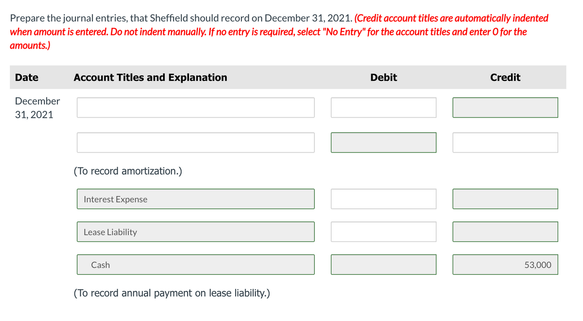 Prepare the journal entries, that Sheffield should record on December 31, 2021. (Credit account titles are automatically indented
when amount is entered. Do not indent manually. If no entry is required, select "No Entry" for the account titles and enter 0 for the
amounts.)
Date
Account Titles and Explanation
Debit
Credit
December
31, 2021
(To record amortization.)
Interest Expense
Lease Liability
Cash
53,000
(To record annual payment on lease liability.)
