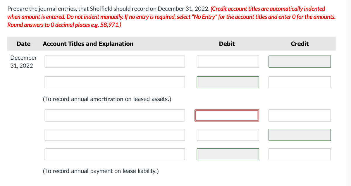Prepare the journal entries, that Sheffield should record on December 31, 2022. (Credit account titles are automatically indented
when amount is entered. Do not indent manually. If no entry is required, select "No Entry" for the account titles and enter O for the amounts.
Round answers to O decimal places e.g. 58,971.)
Date
Account Titles and Explanation
Debit
Credit
December
31, 2022
(To record annual amortization on leased assets.)
(To record annual payment on lease liability.)
