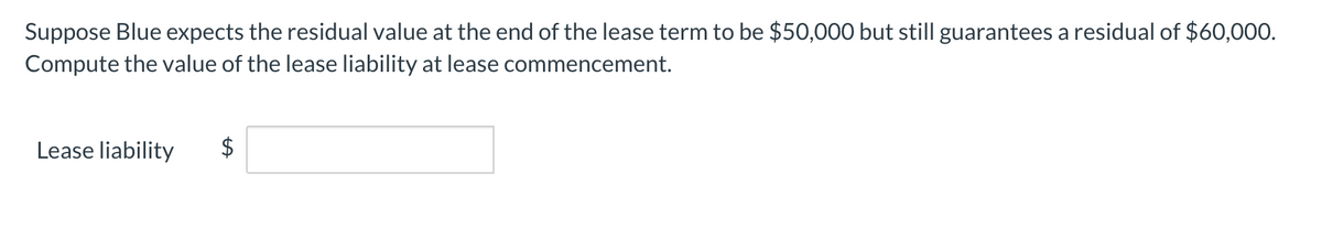 Suppose Blue expects the residual value at the end of the lease term to be $50,000 but still guarantees a residual of $60,000.
Compute the value of the lease liability at lease commencement.
Lease liability
%24
