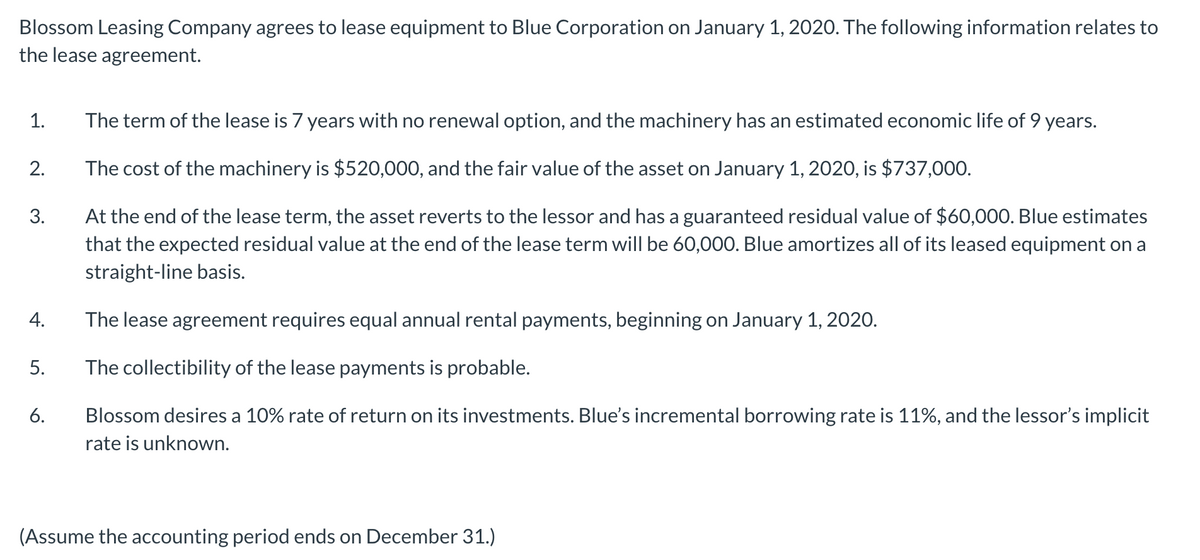 Blossom Leasing Company agrees to lease equipment to Blue Corporation on January 1, 2020. The following information relates to
the lease agreement.
1.
The term of the lease is 7 years with no renewal option, and the machinery has an estimated economic life of 9 years.
2.
The cost of the machinery is $520,000, and the fair value of the asset on January 1, 2020, is $737,000.
At the end of the lease term, the asset reverts to the lessor and has a guaranteed residual value of $60,000. Blue estimates
that the expected residual value at the end of the lease term will be 60,000. Blue amortizes all of its leased equipment on a
3.
straight-line basis.
4.
The lease agreement requires equal annual rental payments, beginning on January 1, 2020.
5.
The collectibility of the lease payments is probable.
6.
Blossom desires a 10% rate of return on its investments. Blue's incremental borrowing rate is 11%, and the lessor's implicit
rate is unknown.
(Assume the accounting period ends on December 31.)
