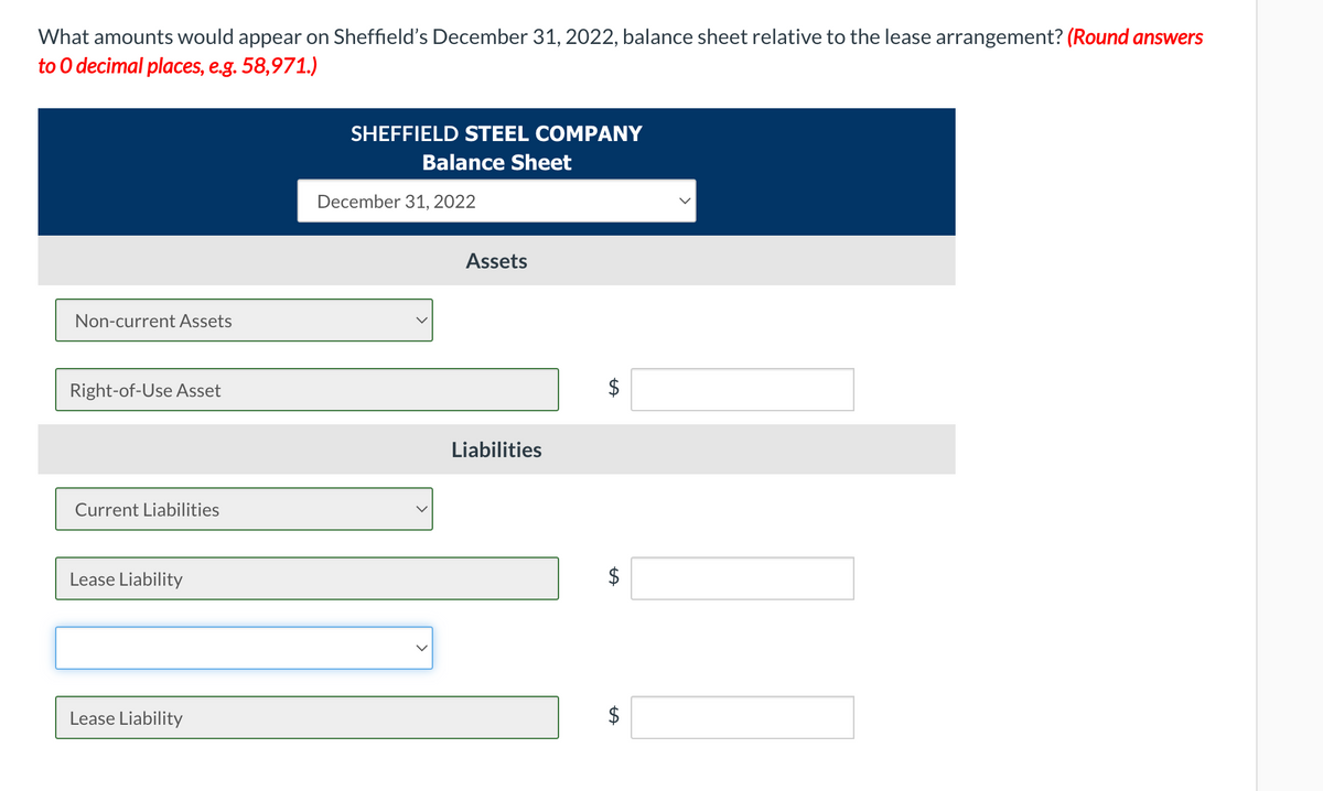 What amounts would appear on Sheffield's December 31, 2022, balance sheet relative to the lease arrangement? (Round answers
to O decimal places, e.g. 58,971.)
SHEFFIELD STEEL COMPANY
Balance Sheet
December 31, 2022
Assets
Non-current Assets
Right-of-Use Asset
Liabilities
Current Liabilities
Lease Liability
Lease Liability
$
%24
%24
%24
