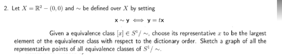 2. Let X = R² – (0,0) and ~ be defined over X by setting
x~y + y = tx
Given a equivalence class [x] E S" / ~, choose its representative z to be the largest
element of the equivalence class with respect to the dictionary order. Sketch a graph of all the
representative points of all equivalence classes of S'/ ~.
