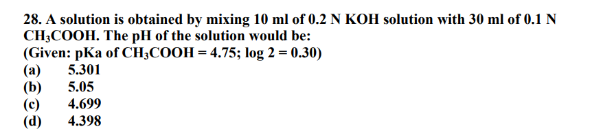 28. A solution is obtained by mixing 10 ml of 0.2 N KOH solution with 30 ml of 0.1 N
CH3COOH. The pH of the solution would be:
(Given: pKa of CH3COOH = 4.75; log 2 = 0.30)
(a) 5.301
(b) 5.05
(c) 4.699
(d) 4.398
