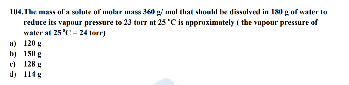 104. The mass of a solute of molar mass 360 g/ mol that should be dissolved in 180 g of water to
reduce its vapour pressure to 23 torr at 25 °C is approximately (the vapour pressure of
water at 25 °C = 24 torr)
a) 120 g
b)
c)
d)
150 g
128 g
114 g