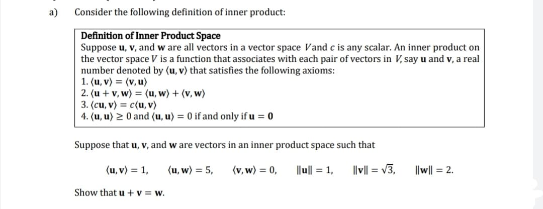 a)
Consider the following definition of inner product:
Definition of Inner Product Space
Suppose u, v, and w are all vectors in a vector space Vand c is any scalar. An inner product on
the vector space V is a function that associates with each pair of vectors in V, say u and v, a real
number denoted by (u, v) that satisfies the following axioms:
1. (u, v) = (v, u)
2. (u + v, w) = (u, w) + (v, w)
3. (cu, v) = c{u, v)
4. (u, u) > 0 and (u, u) = 0 if and only if u = 0
Suppose that u, v, and w are vectors in an inner product space such that
(u, v) = 1,
(u, w) = 5,
(v, w) = 0,
||u|| = 1,
||v|| = v3,
||w|| = 2.
Show that u +v = w.
