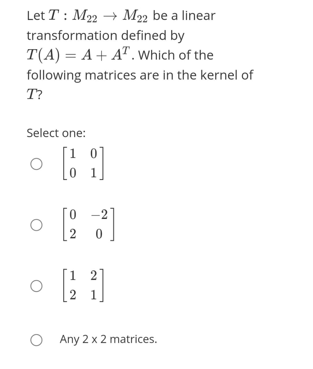 Let T : M22 –→ M22 be a linear
transformation defined by
T(A) = A+ A". Which of the
following matrices are in the kernel of
T?
Select one:
1 0
1
0 -2
2
1
1
Any 2 x 2 matrices.
2]
