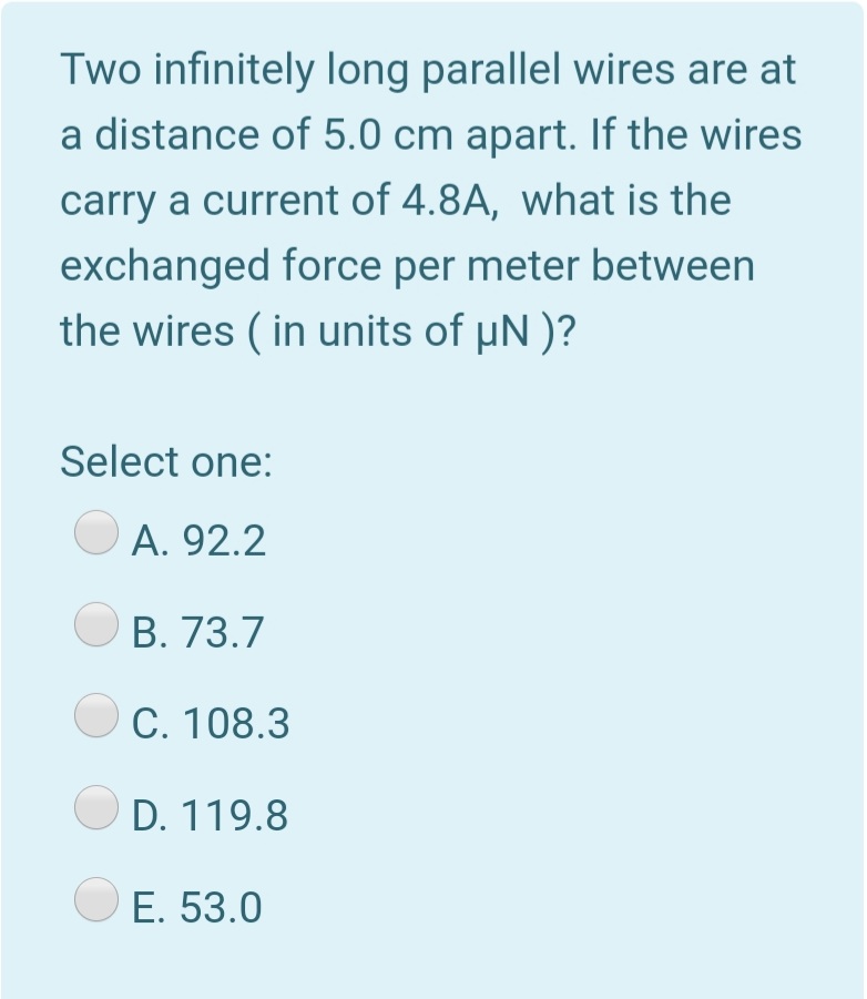 Two infinitely long parallel wires are at
a distance of 5.0 cm apart. If the wires
carry a current of 4.8A, what is the
exchanged force per meter between
the wires ( in units of µN )?
Select one:
А. 92.2
В. 73.7
C. 108.3
D. 119.8
E. 53.0

