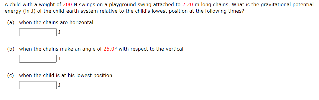 A child with a weight of 200 N swings on a playground swing attached to 2.20 m long chains. What is the gravitational potential
energy (in J) of the child-earth system relative to the child's lowest position at the following times?
(a) when the chains are horizontal
(b) when the chains make an angle of 25.0° with respect to the vertical
(c) when the child is at his lowest position