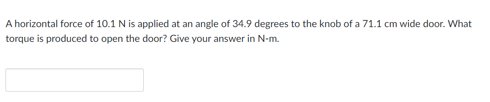A horizontal force of 10.1 N is applied at an angle of 34.9 degrees to the knob of a 71.1 cm wide door. What
torque is produced to open the door? Give your answer in N-m.