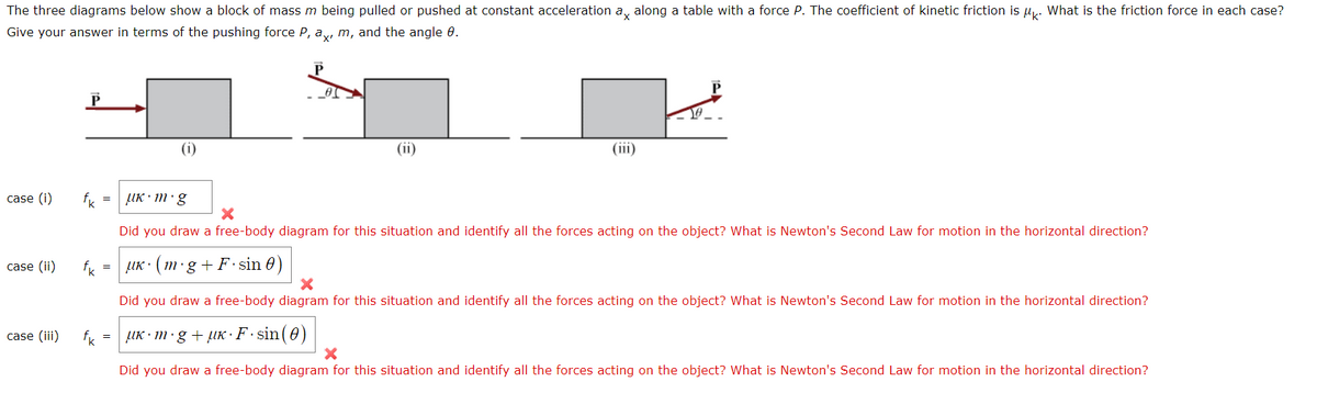 The three diagrams below show a block of mass m being pulled or pushed at constant acceleration ax along a table with a force P. The coefficient of kinetic friction is μk. What is the friction force in each case?
Give your answer in terms of the pushing force P, ax, m, and the angle 8.
case (i) fk =
case (ii) fk
case (iii)
fk
=
=
(1)
0
(ii)
10
Uk.m.g
X
Did you draw a free-body diagram for this situation and identify all the forces acting on the object? What is Newton's Second Law for motion in the horizontal direction?
UK (m.g+F sin 0)
X
Did you draw a free-body diagram for this situation and identify all the forces acting on the object? What is Newton's Second Law for motion in the horizontal direction?
μK·m.g+µK·F·sin (0)
X
Did you draw a free-body diagram for this situation and identify all the forces acting on the object? What is Newton's Second Law for motion in the horizontal direction?