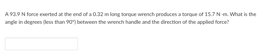 A 93.9 N force exerted at the end of a 0.32 m long torque wrench produces a torque of 15.7 N-m. What is the
angle in degrees (less than 90°) between the wrench handle and the direction of the applied force?