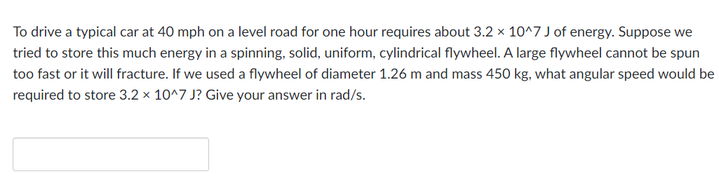 To drive a typical car at 40 mph on a level road for one hour requires about 3.2 × 10^7 J of energy. Suppose we
tried to store this much energy in a spinning, solid, uniform, cylindrical flywheel. A large flywheel cannot be spun
too fast or it will fracture. If we used a flywheel of diameter 1.26 m and mass 450 kg, what angular speed would be
required to store 3.2 x 10^7 J? Give your answer in rad/s.