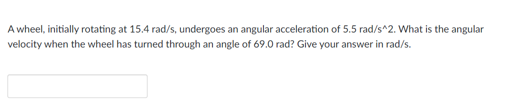 A wheel, initially rotating at 15.4 rad/s, undergoes an angular acceleration of 5.5 rad/s^2. What is the angular
velocity when the wheel has turned through an angle of 69.0 rad? Give your answer in rad/s.