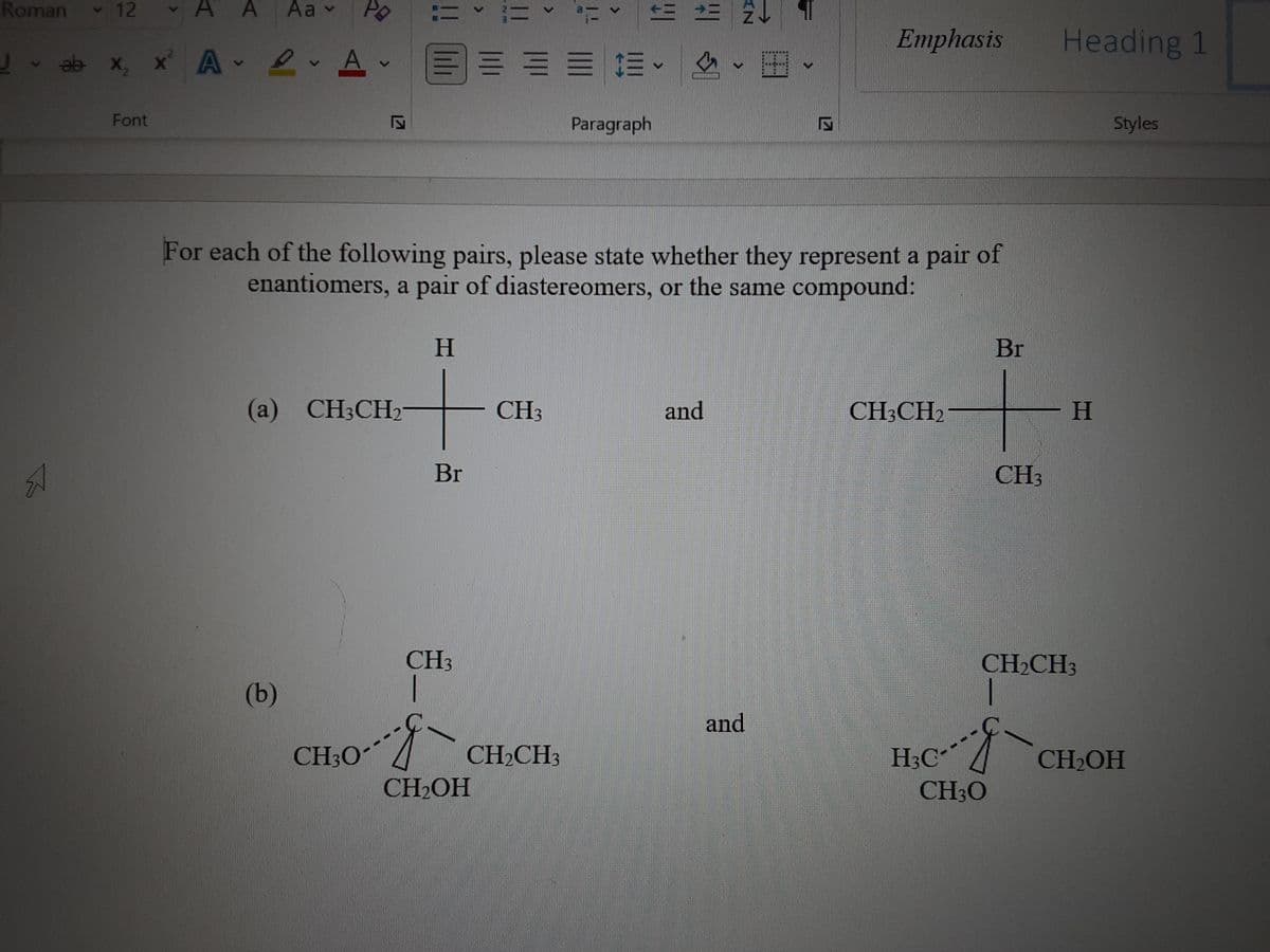 Roman
v 12
v A A
Aa v
三三 24
Emphasis
Heading 1
J ab x, x A 2 A
三== =。
Font
Paragraph
Styles
For each of the following pairs, please state whether they represent a pair of
enantiomers, a pair of diastereomers, or the same compound:
H.
Br
(a) CH3CH2
CH3
and
CH;CH2
H.
Br
CH3
CH3
CH2CH3
(b)
and
CH3O
CH2CH3
H3C
CH30
CH2OH
CH2OH
!!
lili
127
