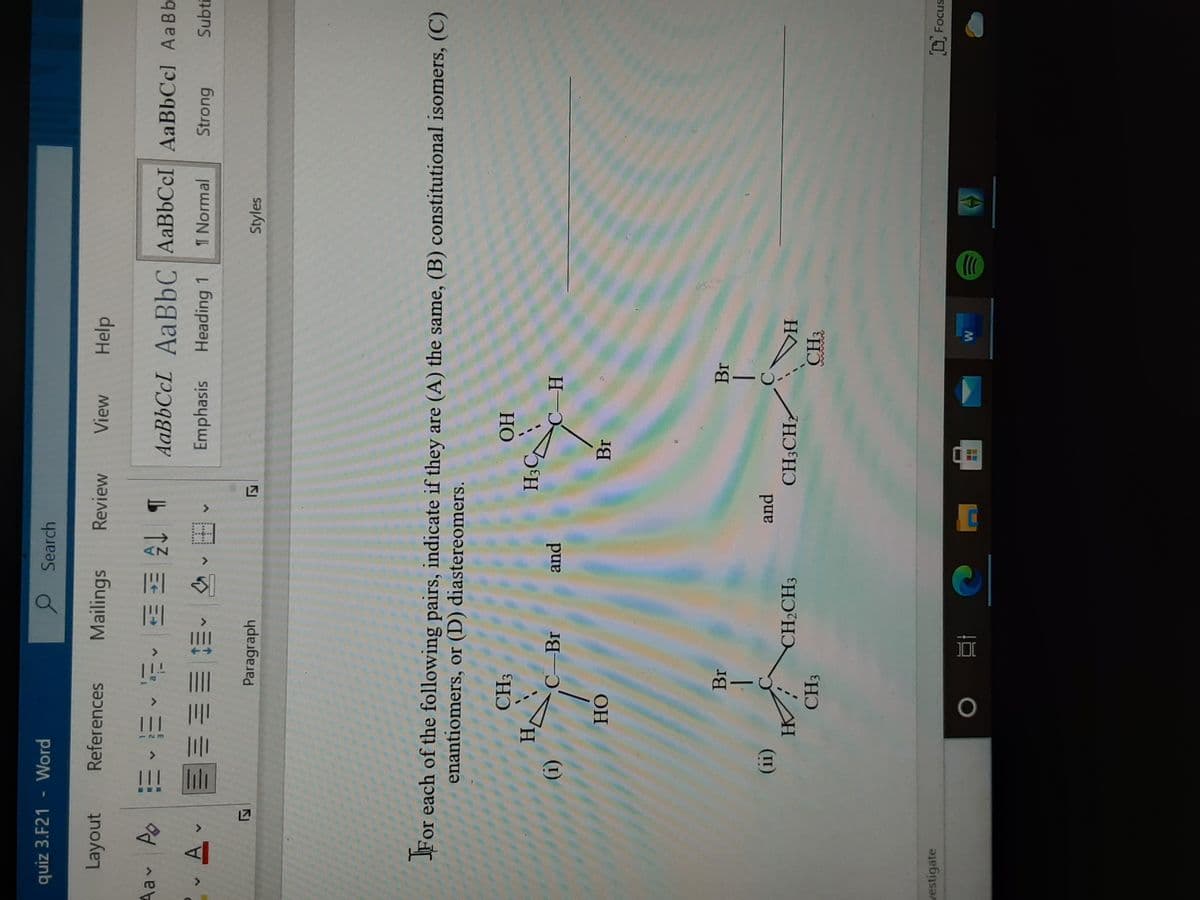 2
<>
>
quiz 3.F21
Word
O Search
Layout
References
Mailings
Review
View
Help
b 3三,些,三,出
Emphasis
Aa A E EE EE
AABBCCL AABBC AaBbCcI AaBbCcl Aa Bb
A.
Heading 1
1 Normal
Strong
Subti
,田,^ 三即帅
Paragraph
Styles
For each of the following pairs, indicate if they are (A) the same, (B) constitutional isomers, (C)
enantiomers, or (D) diastereomers.
HỌ
H,
C Br
and
(1)
OH
Br
Br
(II)
HK
pand
CH3CH2
A
H
CH3
CH3
D Focus
vestigate
