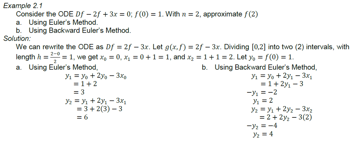 Example 2.1
Consider the ODE Df – 2f + 3x = 0; f (0) = 1. With n = 2, approximate f (2)
a. Using Euler's Method.
b. Using Backward Euler's Method.
Solution:
We can rewrite the ODE as Df = 2f – 3x. Let g(x,f) = 2f – 3x. Dividing [0,2] into two (2) intervals, with
length h = = 1, we get xo = 0, x1 = 0 +1 = 1, and x, = 1+1= 2. Let yo = f (0) = 1.
2-0
2
a. Using Euler's Method,
b. Using Backward Euler's Method,
Yı = yo + 2yo – 3x,
= 1+ 2
= 3
Y2 = Yı + 2y1 – 3x1
= 3 + 2(3) – 3
= 6
Y1 = yo + 2y1 - 3x1
= 1+ 2y1 – 3
-Yı = -2
Y1 = 2
Y2 = y1 + 2y2 - 3x2
= 2 + 2y2 – 3(2)
-Y2 = -4
Y2 = 4
