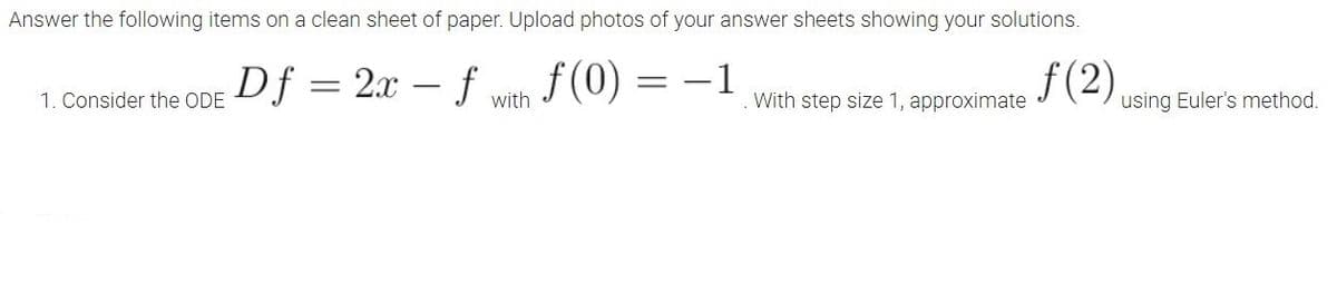 Answer the following items on a clean sheet of paper. Upload photos of your answer sheets showing your solutions.
Df = 2x – f with
f (0) = –1
f(2).
1. Consider the ODE
With step size 1, approximate
using Euler's method.
