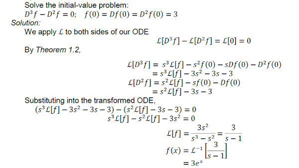 Solve the initial-value problem:
Df – D²f = 0; f(0) = Df (0) = D²f(0) = 3
Solution:
We apply L to both sides of our ODE
L[D®f] – L[D²f] = L[0] = 0
%3D
By Theorem 1.2,
L[D³f] = s³L[f] – s²f(0) – sDf(0) – D²f(0)
= s³L[f] – 3s² – 3s – 3
L[D²f] = s?L[f] - sf(0) – Df (0)
= s?L[f]– 3s – 3
%D
Substituting into the transformed ODE,
(s°L[f] – 3s? – 3s – 3) – (s²L[f] – 3s – 3) = 0
s³ L[f] – s²L[f] – 3s² = 0
3s2
L[f] =
3
s3 - s2
S- 1
f(x) = L-1
S -
= 3e*
