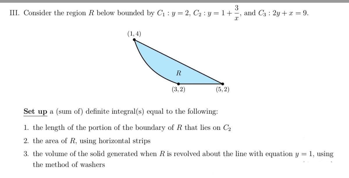 3
III. Consider the region R below bounded by C1 : y = 2, C2 : y = 1+°, and C3 : 2y+x = 9.
(1,4)
R
(3,2)
(5, 2)
Set up a (sum of) definite integral(s) equal to the following:
1. the length of the portion of the boundary of R that lies on C2
2. the area of R, using horizontal strips
3. the volume of the solid generated when R is revolved about the line with equation y = 1, using
the method of washers
