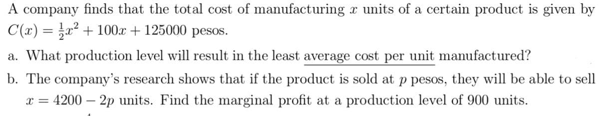 A company finds that the total cost of manufacturing x units of a certain product is given by
C(x) = x² + 100x + 125000 pesos.
a. What production level will result in the least average cost per unit manufactured?
b. The company's research shows that if the product is sold at p pesos, they will be able to sell
x = 4200 – 2p units. Find the marginal profit at a production level of 900 units.
