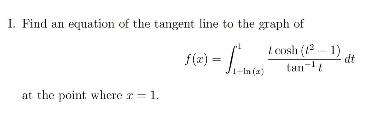 I. Find an equation of the tangent line to the graph of
1
f(r) = Jume)
t cosh (t² – 1)
-
dt
tan-lt
at the point where x = 1.
