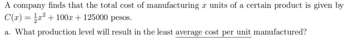 A company finds that the total cost of manufacturing x units of a certain product is given by
C(x) = ;x² + 100x + 125000 pesos.
a. What production level will result in the least average cost per unit manufactured?
