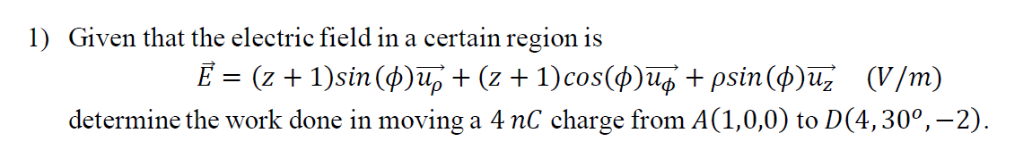 1) Given that the electric field in a certain region is
E = (z + 1)sin (4)u, + (z + 1)cos($)Ug + psin(4)u, (V/m)
determine the work done in moving a 4 nC charge from A(1,0,0) to D(4,30°,–2).
