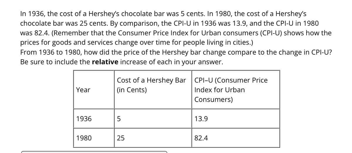 In 1936, the cost of a Hershey's chocolate bar was 5 cents. In 1980, the cost of a Hershey's
chocolate bar was 25 cents. By comparison, the CPI-U in 1936 was 13.9, and the CPI-U in 1980
was 82.4. (Remember that the Consumer Price Index for Urban consumers (CPI-U) shows how the
prices for goods and services change over time for people living in cities.)
From 1936 to 1980, how did the price of the Hershey bar change compare to the change in CPI-U?
Be sure to include the relative increase of each in your answer.
Year
1936
1980
Cost of a Hershey Bar
(in Cents)
5
25
CPI-U (Consumer Price
Index for Urban
Consumers)
13.9
82.4