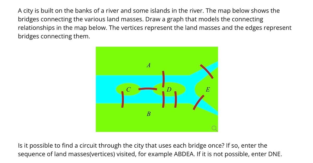 A city is built on the banks of a river and some islands in the river. The map below shows the
bridges connecting the various land masses. Draw a graph that models the connecting
relationships in the map below. The vertices represent the land masses and the edges represent
bridges connecting them.
C
A
D
-11
B
E
Is it possible to find a circuit through the city that uses each bridge once? If so, enter the
sequence of land masses(vertices) visited, for example ABDEA. If it is not possible, enter DNE.