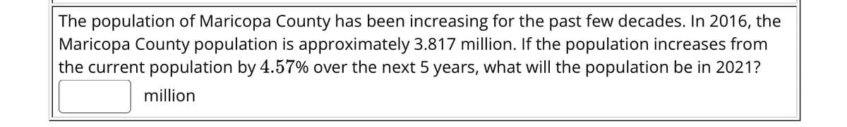 The population of Maricopa County has been increasing for the past few decades. In 2016, the
Maricopa County population is approximately 3.817 million. If the population increases from
the current population by 4.57% over the next 5 years, what will the population be in 2021?
million