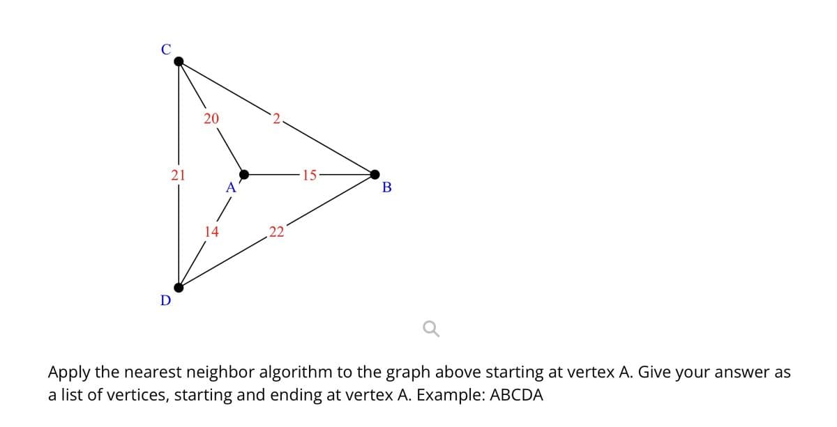 C
D
21
20
15
B
Apply the nearest neighbor algorithm to the graph above starting at vertex A. Give your answer as
a list of vertices, starting and ending at vertex A. Example: ABCDA