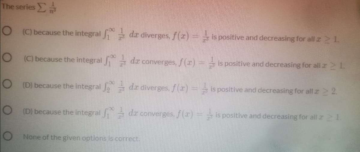 The series
O (C) because the integral = da diverges, (2)
is positive and decreasing for all z 21.
O (C) because the integral = dz converges, f(z)==is positive and decreasing for all z 21.
O (D) because the integral , = dz diverges,/(z)
=is positive and decreasing for all z2 2.
O (D) because the integral dr converges, f(r)= is positive and decreasing for all r 21.
TO None of the given options is correct.
