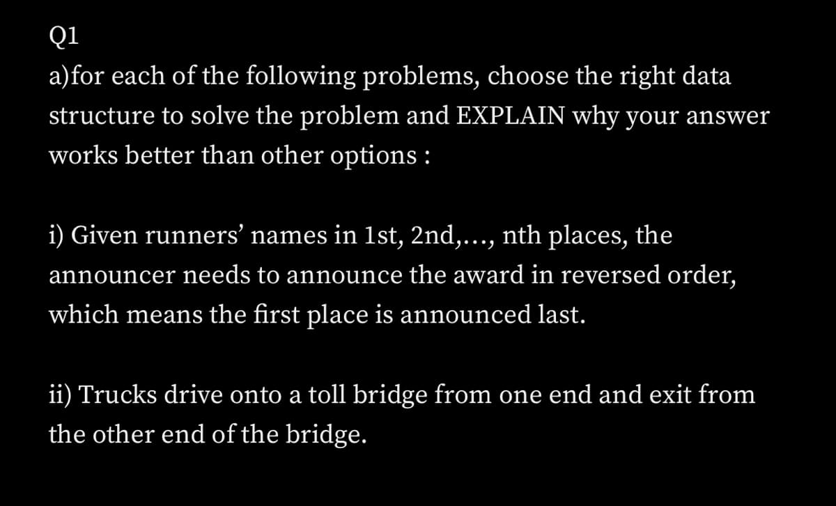 Q1
a)for each of the following problems, choose the right data
structure to solve the problem and EXPLAIN why your answer
works better than other options :
i) Given runners' names in 1st, 2nd,..., nth places, the
announcer needs to announce the award in reversed order,
which means the first place is announced last.
ii) Trucks drive onto a toll bridge from one end and exit from
the other end of the bridge.
