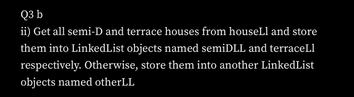 Q3 b
ii) Get all semi-D and terrace houses from houseLl and store
them into LinkedList objects named semiDLL and terraceLl
respectively. Otherwise, store them into another LinkedList
objects named otherLL
