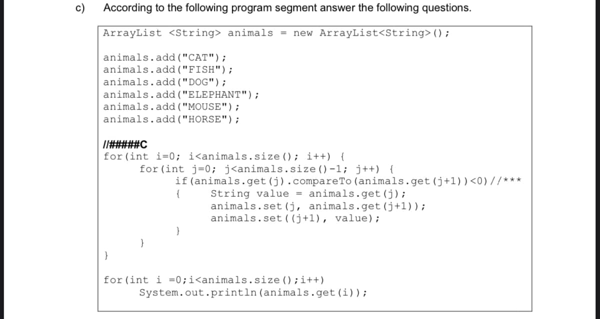 c)
According to the following program segment answer the following questions.
ArrayList <String> animals = new ArrayList<String>();
animals.add("CAT");
animals.add("FISH");
animals.add("DOG");
animals.add ("ELEPHANT");
animals.add ("MOUSE");
animals.add("HORSE");
Il#####C
for (int i=0; i<animals.size(); i++) {
for (int j=0; j<animals.size()-1; j++) {
if(animals.get(j).compareTo (animals.get (j+1)) <0) //***
{
String value = animals.get(j);
animals.set (j, animals.get(j+1));
animals.set ( (j+1), value);
}
}
}
for (int i =0;i<animals.size ();i++)
System.out.println(animals.get(i));
