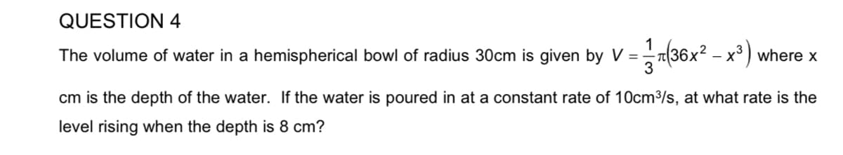 QUESTION 4
1
The volume of water in a hemispherical bowl of radius 30cm is given by V =
(36x? – x³ ) where x
cm is the depth of the water. If the water is poured in at a constant rate of 10cm3/s, at what rate is the
level rising when the depth is 8 cm?
