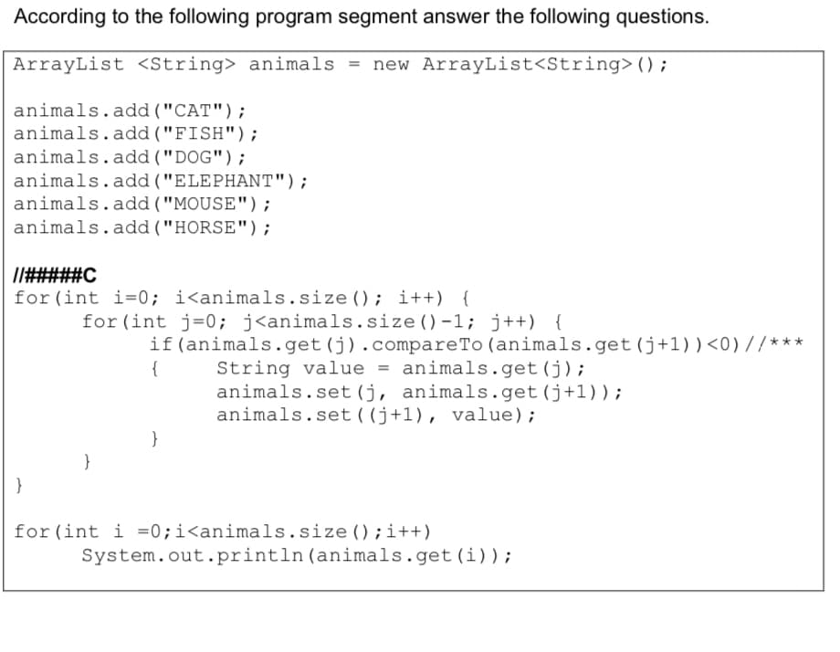 According to the following program segment answer the following questions.
ArrayList <string> animals = new ArrayList<String>();
animals.add ("CAT");
animals.add ("FISH");
animals.add ("DOG");
animals.add ("ELEPHANT");
animals.add ("MOUSE");
animals.add ("HORSE");
I#####C
for (int i=0; i<animals.size(); i++) {
for (int j=0; j<animals.size ()-1; j++) {
if(animals.get(j).compareTo (animals.get(j+1))<0)//***
String value = animals.get(j);
animals.set (j, animals.get(j+1) ) ;
animals.set((j+1), value);
{
}
}
}
for (int i =0;i<animals.size ();i++)
System.out.println(animals.get(i));
